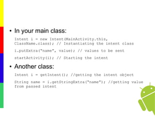 ● In your main class:
Intent i = new Intent(MainActivity.this,
ClassName.class); // Instantiating the intent class
i.putExtra(“name”, value); // values to be sent
startActivity(i); // Starting the intent
● Another class:
Intent i = getIntent(); //getting the intent object
String name = i.getStringExtra(“name”); //getting value
from passed intent
 