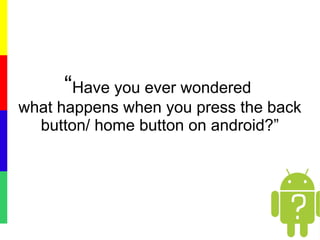 “Have you ever wondered
what happens when you press the back
button/ home button on android?”
 