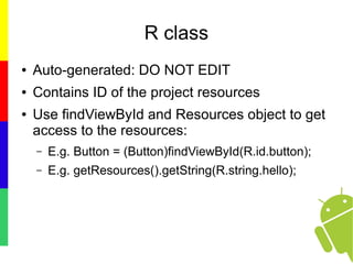 R class
● Auto-generated: DO NOT EDIT
● Contains ID of the project resources
● Use findViewById and Resources object to get
access to the resources:
– E.g. Button = (Button)findViewById(R.id.button);
– E.g. getResources().getString(R.string.hello);
 