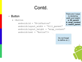 Contd.
– Button
● <Button
android:id = “@+id/button”
android:layout_width = “fill_parent”
android:layout_height = “wrap_content”
android:text = “Button”/>
There are 3 ways
to declaring
width and height:
a. fill_parent
b. wrap_content
c. match_parent
Do not forget
to define us :)
 