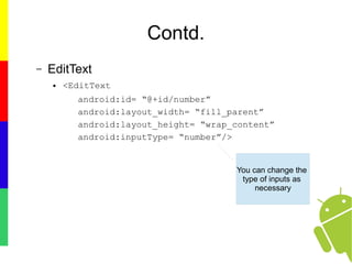 Contd.
– EditText
● <EditText
android:id= “@+id/number”
android:layout_width= “fill_parent”
android:layout_height= “wrap_content”
android:inputType= “number”/>
You can change the
type of inputs as
necessary
 