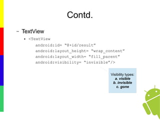 Contd.
– TextView
● <TextView
android:id= “@+id/result”
android:layout_height= “wrap_content”
android:layout_width= “fill_parent”
android:visibility= “invisible”/>
Visibility types:
a. visible
b. invisible
c. gone
 