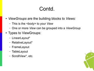 Contd.
● ViewGroups are the building blocks to Views:
– This is the <body> to your View
– One or more View can be grouped into a ViewGroup
● Types to ViewGroups:
– LinearLayout*
– RelativeLayout*
– FrameLayout
– TableLayout
– ScrollView*, etc.
 