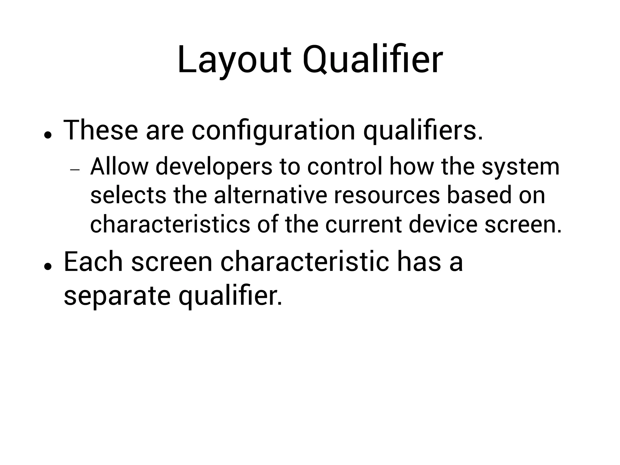 Layout Qualiﬁer
  These are conﬁguration qualiﬁers.
  Allow developers to control how the system
selects the alternative resources based on
characteristics of the current device screen.
  Each screen characteristic has a
separate qualiﬁer.
 