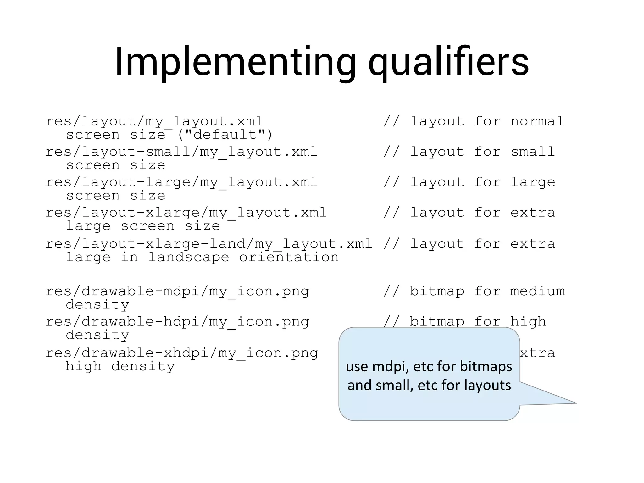 Implementing qualiﬁers
res/layout/my_layout.xml // layout for normal
screen size ("default")
res/layout-small/my_layout.xml // layout for small
screen size
res/layout-large/my_layout.xml // layout for large
screen size
res/layout-xlarge/my_layout.xml // layout for extra
large screen size
res/layout-xlarge-land/my_layout.xml // layout for extra
large in landscape orientation
res/drawable-mdpi/my_icon.png // bitmap for medium
density
res/drawable-hdpi/my_icon.png // bitmap for high
density
res/drawable-xhdpi/my_icon.png // bitmap for extra
high density use	
  mdpi,	
  etc	
  for	
  bitmaps	
  
and	
  small,	
  etc	
  for	
  layouts	
  
 