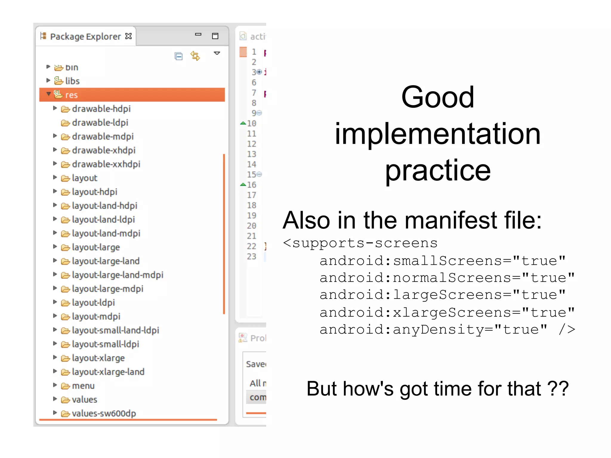 Good
implementation
practice
But how's got time for that ??
Also in the manifest file:
<supports-screens
android:smallScreens="true"
android:normalScreens="true"
android:largeScreens="true"
android:xlargeScreens="true"
android:anyDensity="true" />
 