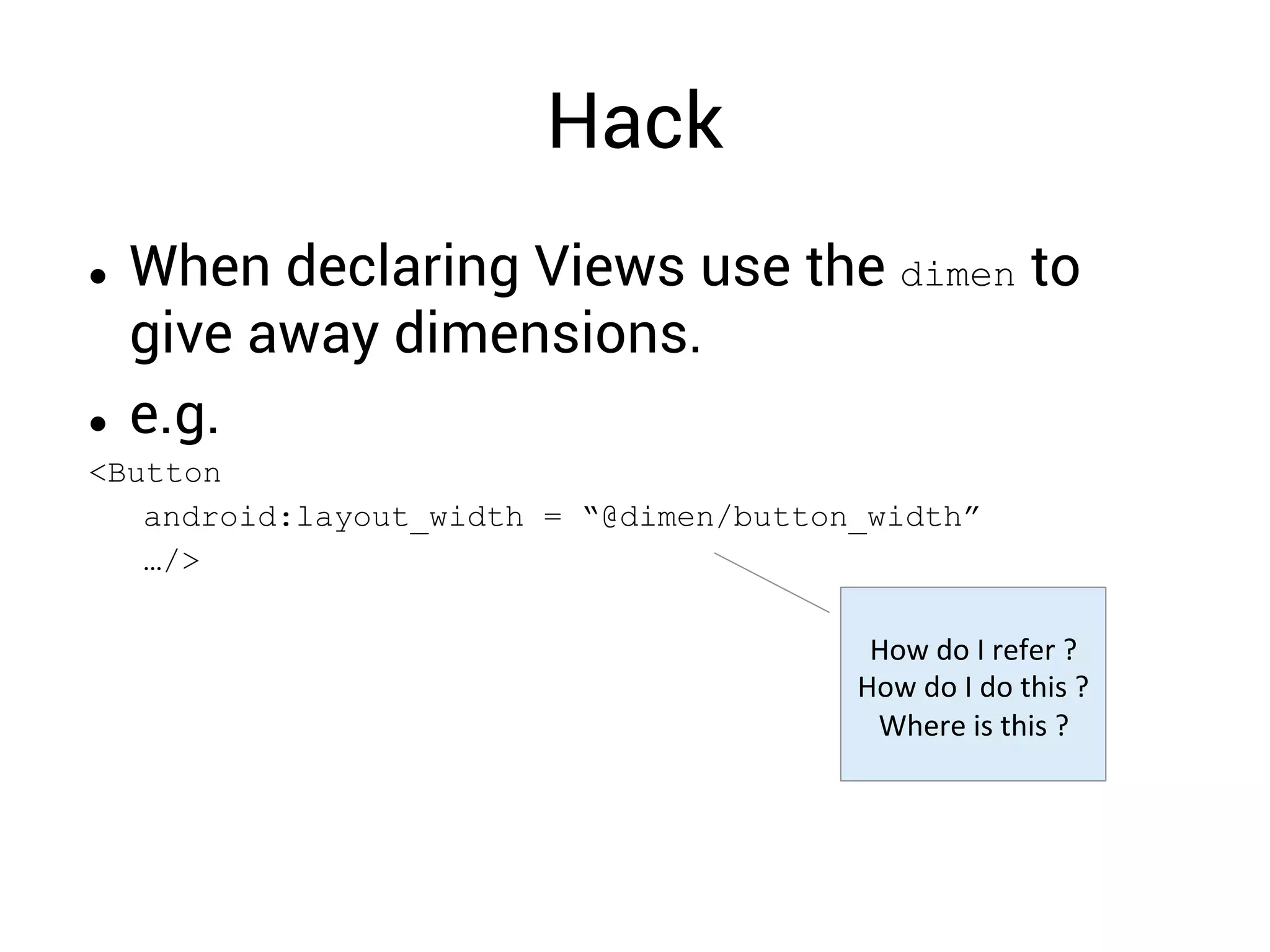 Hack
  When declaring Views use the dimen to
give away dimensions.
  e.g.
<Button
android:layout_width = “@dimen/button_width”
…/>
How	
  do	
  I	
  refer	
  ?	
  
How	
  do	
  I	
  do	
  this	
  ?	
  
Where	
  is	
  this	
  ?	
  
 