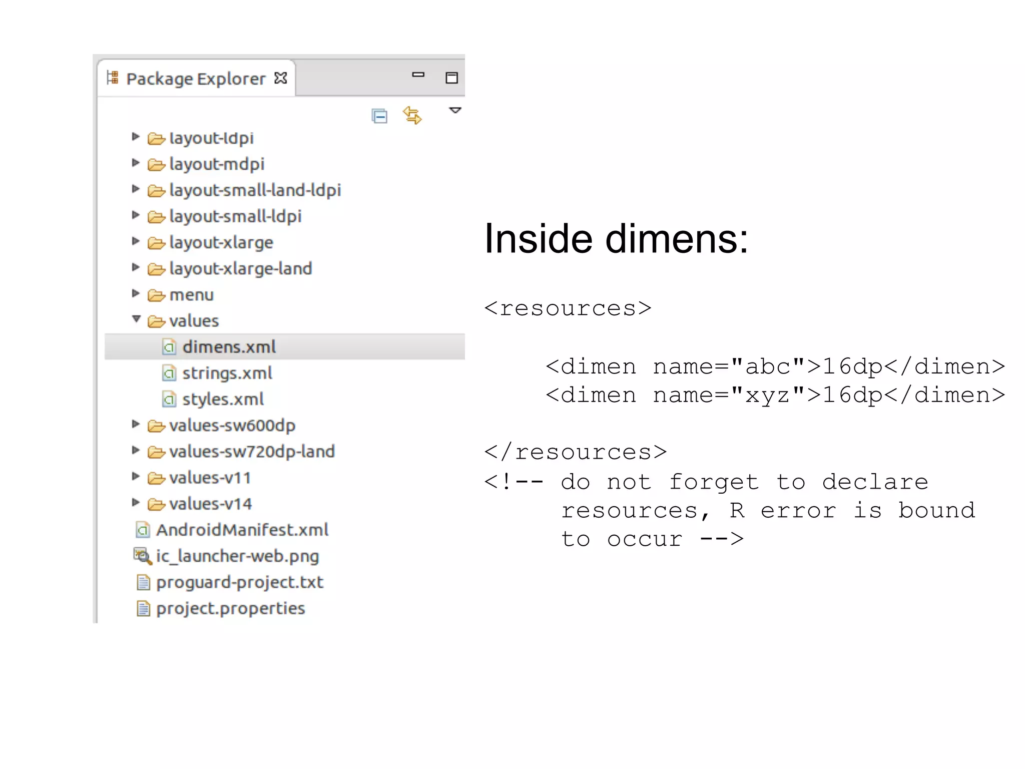 Inside dimens:
<resources>
<dimen name="abc">16dp</dimen>
<dimen name="xyz">16dp</dimen>
</resources>
<!-- do not forget to declare
resources, R error is bound
to occur -->
 