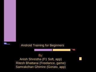 Android Training for Beginners


                By:
   Anish Shrestha (F1 Soft, app)
Ritesh Bhattarai (Freelance, game)
Samrakchan Ghimire (Gorato, app)
 