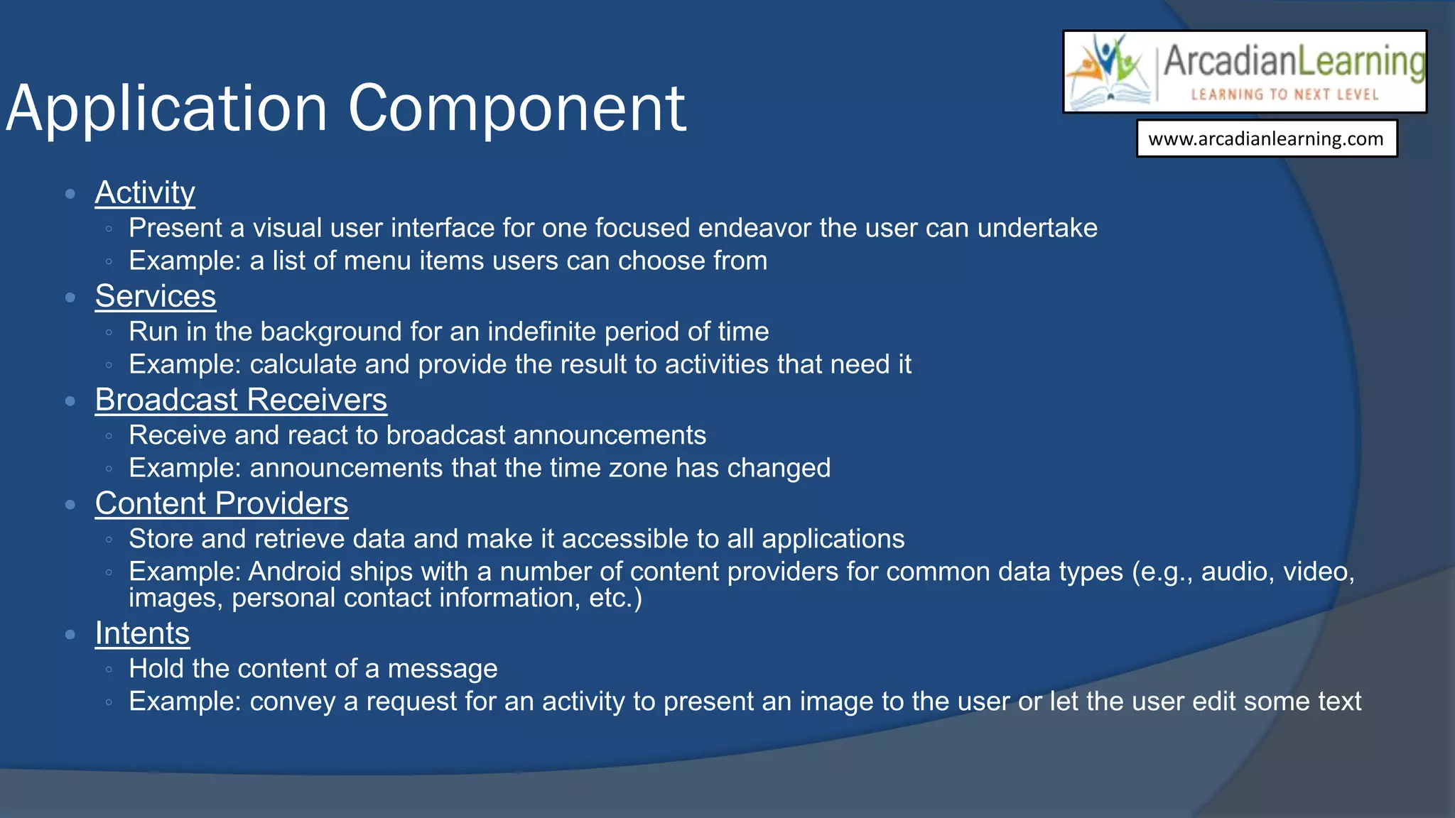 Application Component
 Activity
◦ Present a visual user interface for one focused endeavor the user can undertake
◦ Example: a list of menu items users can choose from
 Services
◦ Run in the background for an indefinite period of time
◦ Example: calculate and provide the result to activities that need it
 Broadcast Receivers
◦ Receive and react to broadcast announcements
◦ Example: announcements that the time zone has changed
 Content Providers
◦ Store and retrieve data and make it accessible to all applications
◦ Example: Android ships with a number of content providers for common data types (e.g., audio, video,
images, personal contact information, etc.)
 Intents
◦ Hold the content of a message
◦ Example: convey a request for an activity to present an image to the user or let the user edit some text
www.arcadianlearning.com
 