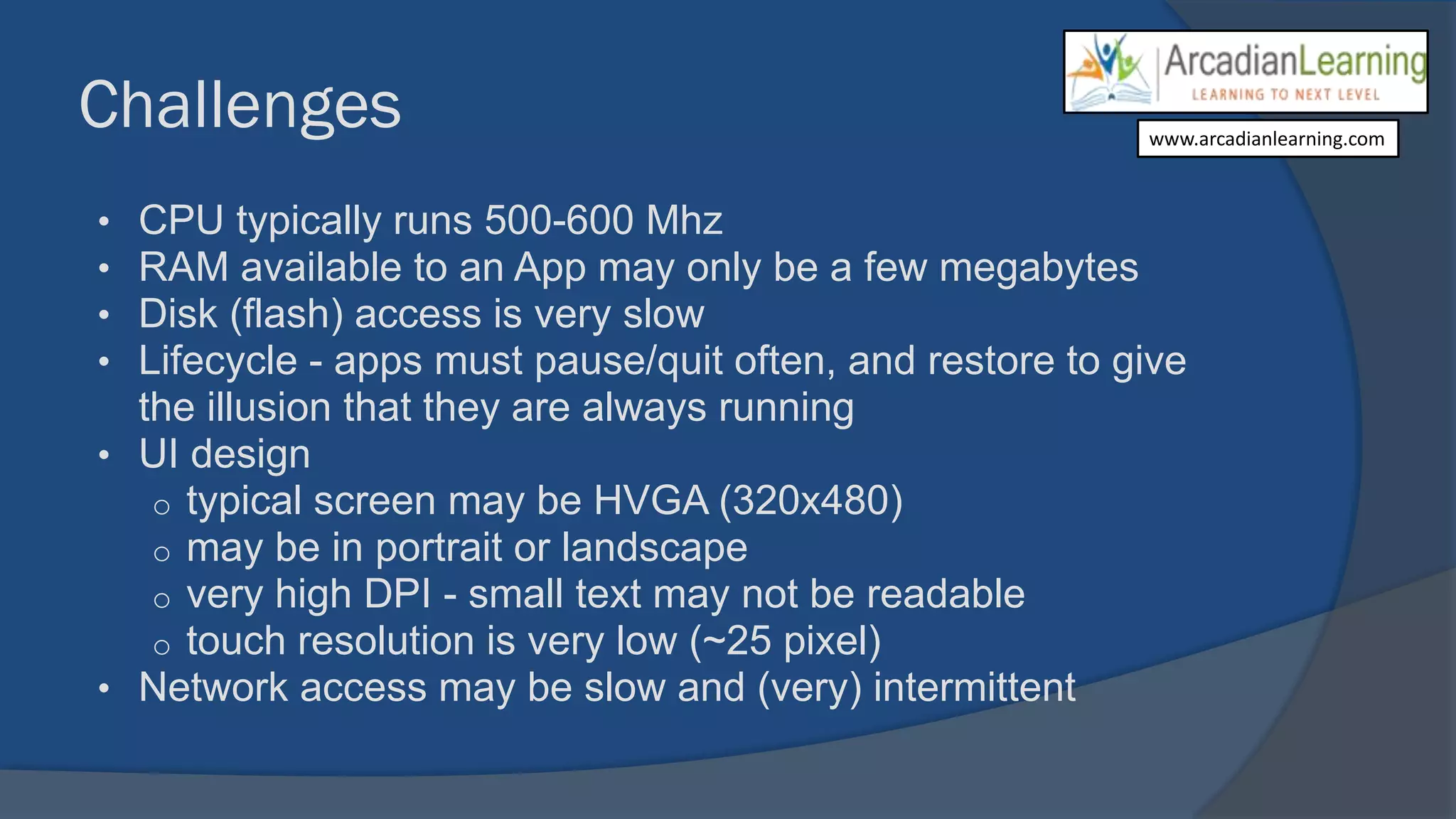 Challenges
• CPU typically runs 500-600 Mhz
• RAM available to an App may only be a few megabytes
• Disk (flash) access is very slow
• Lifecycle - apps must pause/quit often, and restore to give
the illusion that they are always running
• UI design
o typical screen may be HVGA (320x480)
o may be in portrait or landscape
o very high DPI - small text may not be readable
o touch resolution is very low (~25 pixel)
• Network access may be slow and (very) intermittent
www.arcadianlearning.com
 