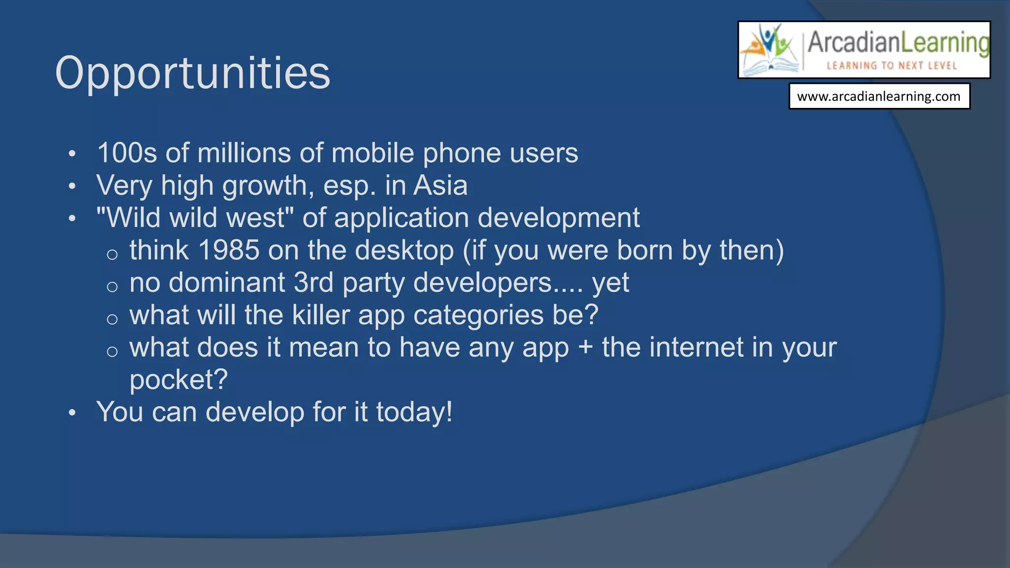 Opportunities
• 100s of millions of mobile phone users
• Very high growth, esp. in Asia
• "Wild wild west" of application development
o think 1985 on the desktop (if you were born by then)
o no dominant 3rd party developers.... yet
o what will the killer app categories be?
o what does it mean to have any app + the internet in your
pocket?
• You can develop for it today!
www.arcadianlearning.com
 