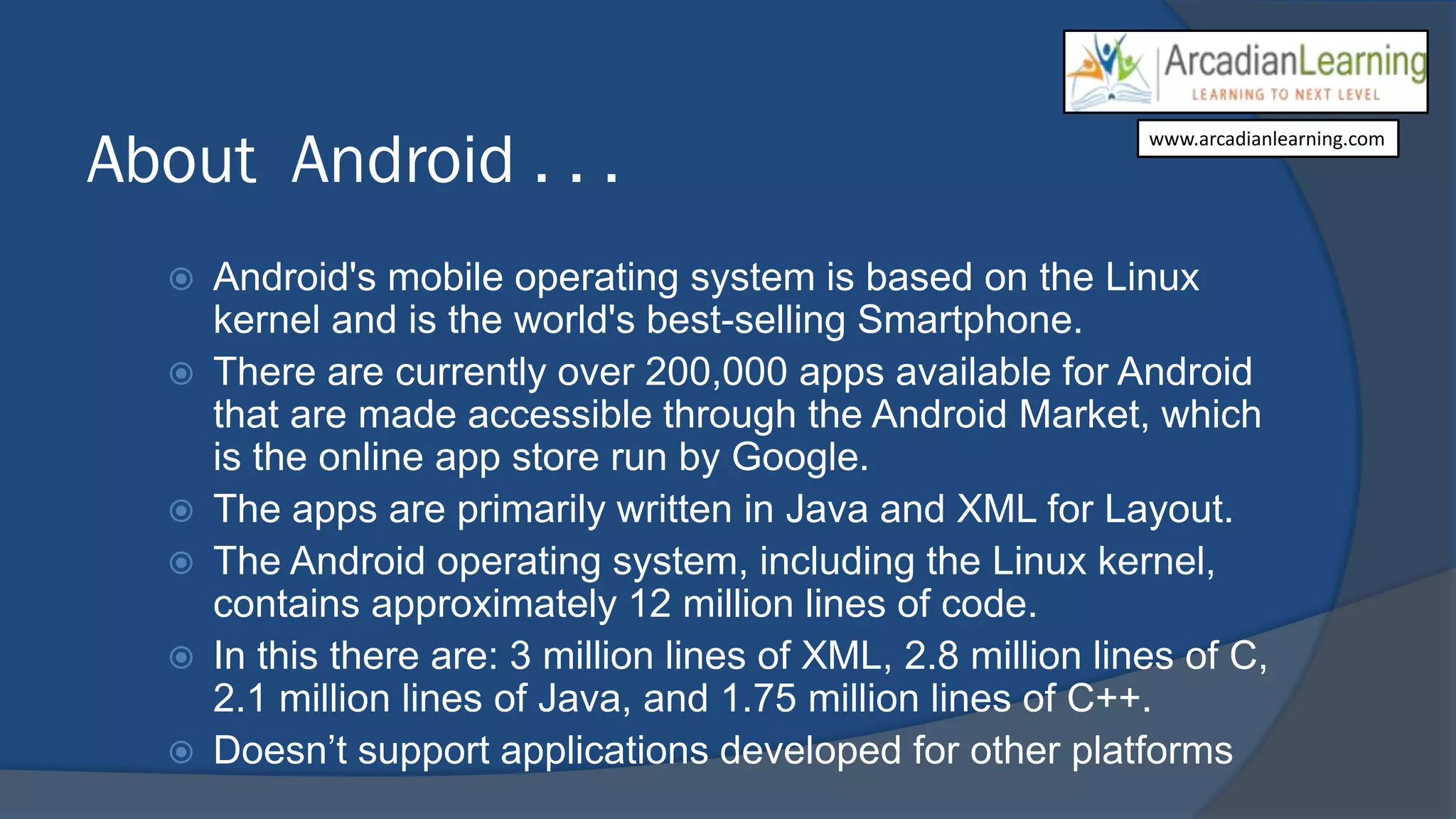 About Android . . .
 Android's mobile operating system is based on the Linux
kernel and is the world's best-selling Smartphone.
 There are currently over 200,000 apps available for Android
that are made accessible through the Android Market, which
is the online app store run by Google.
 The apps are primarily written in Java and XML for Layout.
 The Android operating system, including the Linux kernel,
contains approximately 12 million lines of code.
 In this there are: 3 million lines of XML, 2.8 million lines of C,
2.1 million lines of Java, and 1.75 million lines of C++.
 Doesn’t support applications developed for other platforms
www.arcadianlearning.com
 