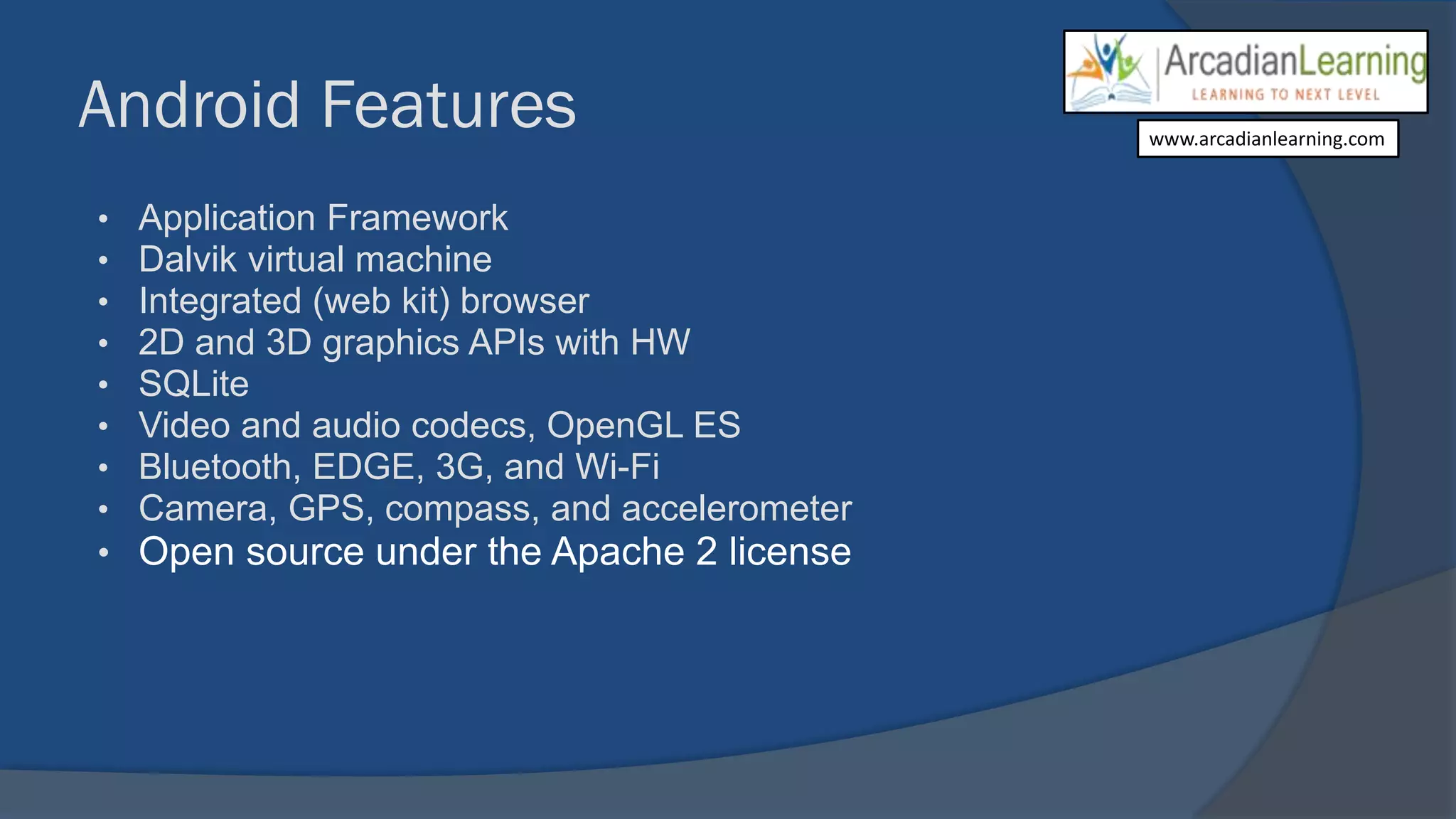 Android Features
• Application Framework
• Dalvik virtual machine
• Integrated (web kit) browser
• 2D and 3D graphics APIs with HW
• SQLite
• Video and audio codecs, OpenGL ES
• Bluetooth, EDGE, 3G, and Wi-Fi
• Camera, GPS, compass, and accelerometer
• Open source under the Apache 2 license
www.arcadianlearning.com
 