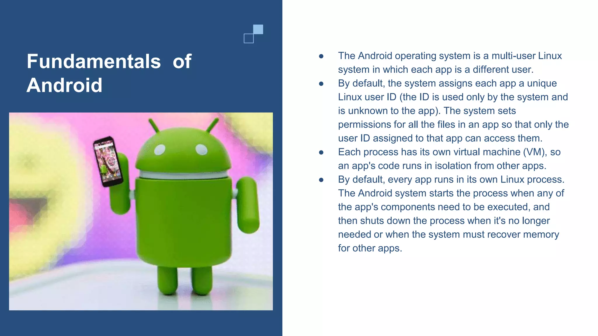 Fundamentals of
Android
● The Android operating system is a multi-user Linux
system in which each app is a different user.
● By default, the system assigns each app a unique
Linux user ID (the ID is used only by the system and
is unknown to the app). The system sets
permissions for all the files in an app so that only the
user ID assigned to that app can access them.
● Each process has its own virtual machine (VM), so
an app's code runs in isolation from other apps.
● By default, every app runs in its own Linux process.
The Android system starts the process when any of
the app's components need to be executed, and
then shuts down the process when it's no longer
needed or when the system must recover memory
for other apps.
 