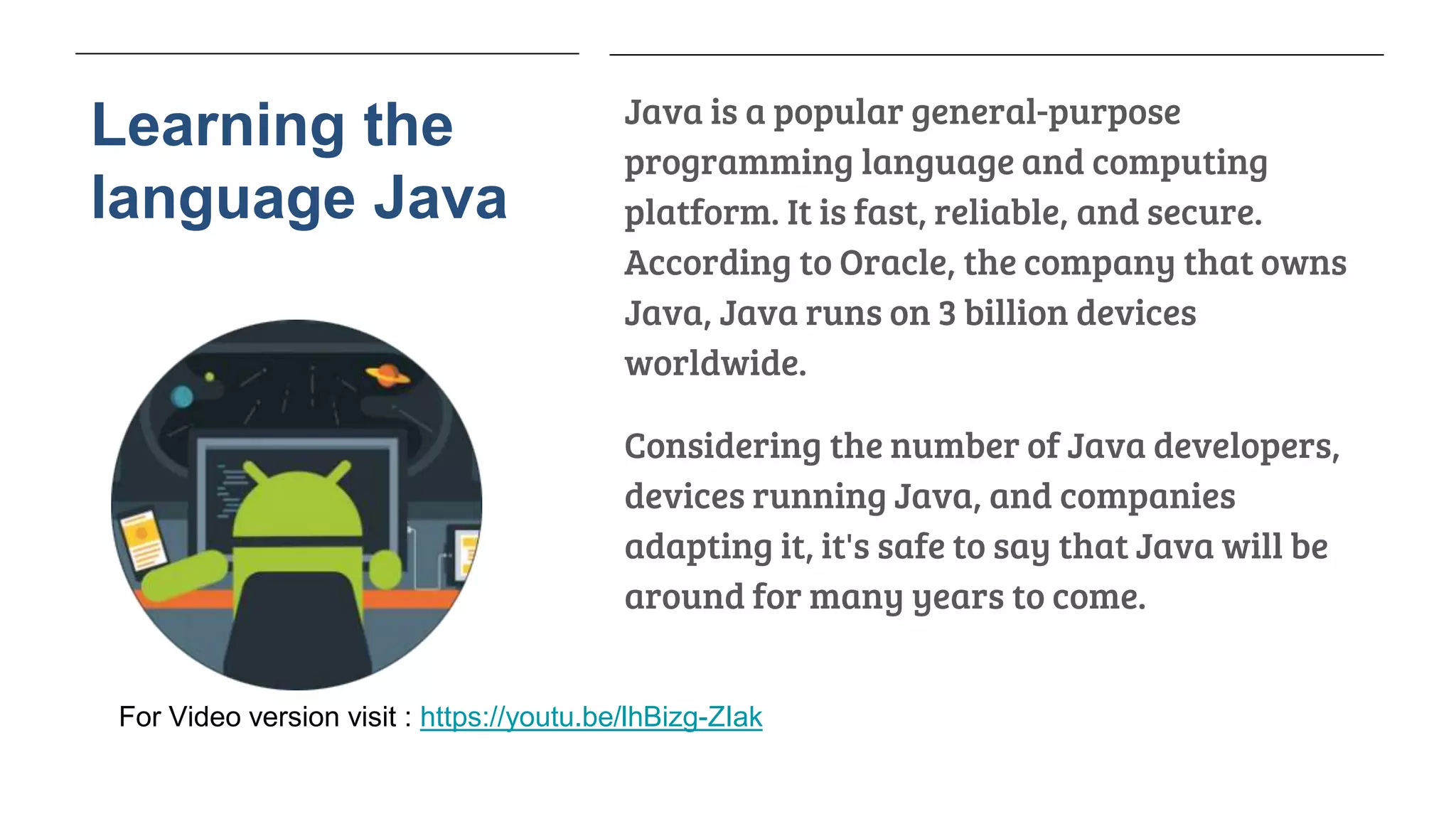 Learning the
language Java
Java is a popular general-purpose
programming language and computing
platform. It is fast, reliable, and secure.
According to Oracle, the company that owns
Java, Java runs on 3 billion devices
worldwide.
Considering the number of Java developers,
devices running Java, and companies
adapting it, it's safe to say that Java will be
around for many years to come.
For Video version visit : https://youtu.be/lhBizg-ZIak
 