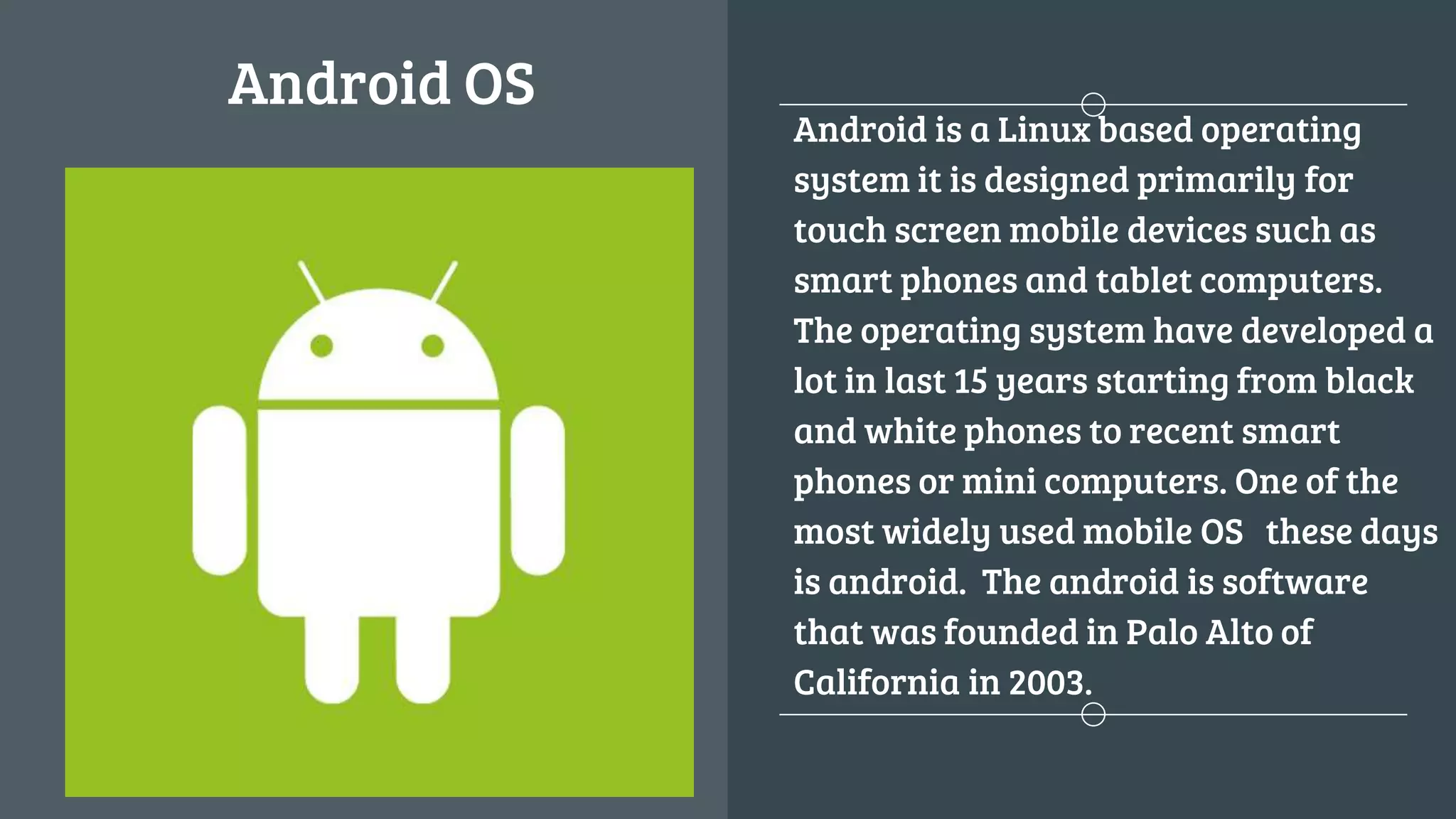 Android OS
Android is a Linux based operating
system it is designed primarily for
touch screen mobile devices such as
smart phones and tablet computers.
The operating system have developed a
lot in last 15 years starting from black
and white phones to recent smart
phones or mini computers. One of the
most widely used mobile OS these days
is android. The android is software
that was founded in Palo Alto of
California in 2003.
 