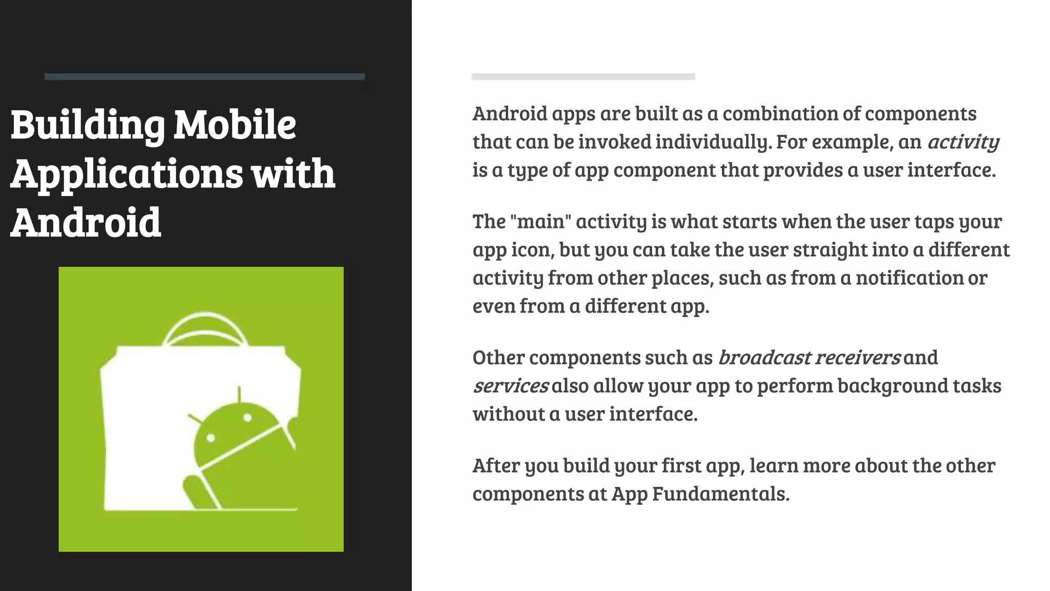 Building Mobile
Applications with
Android
Android apps are built as a combination of components
that can be invoked individually. For example, an activity
is a type of app component that provides a user interface.
The "main" activity is what starts when the user taps your
app icon, but you can take the user straight into a different
activity from other places, such as from a notification or
even from a different app.
Other components such as broadcast receivers and
services also allow your app to perform background tasks
without a user interface.
After you build your first app, learn more about the other
components at App Fundamentals.
 