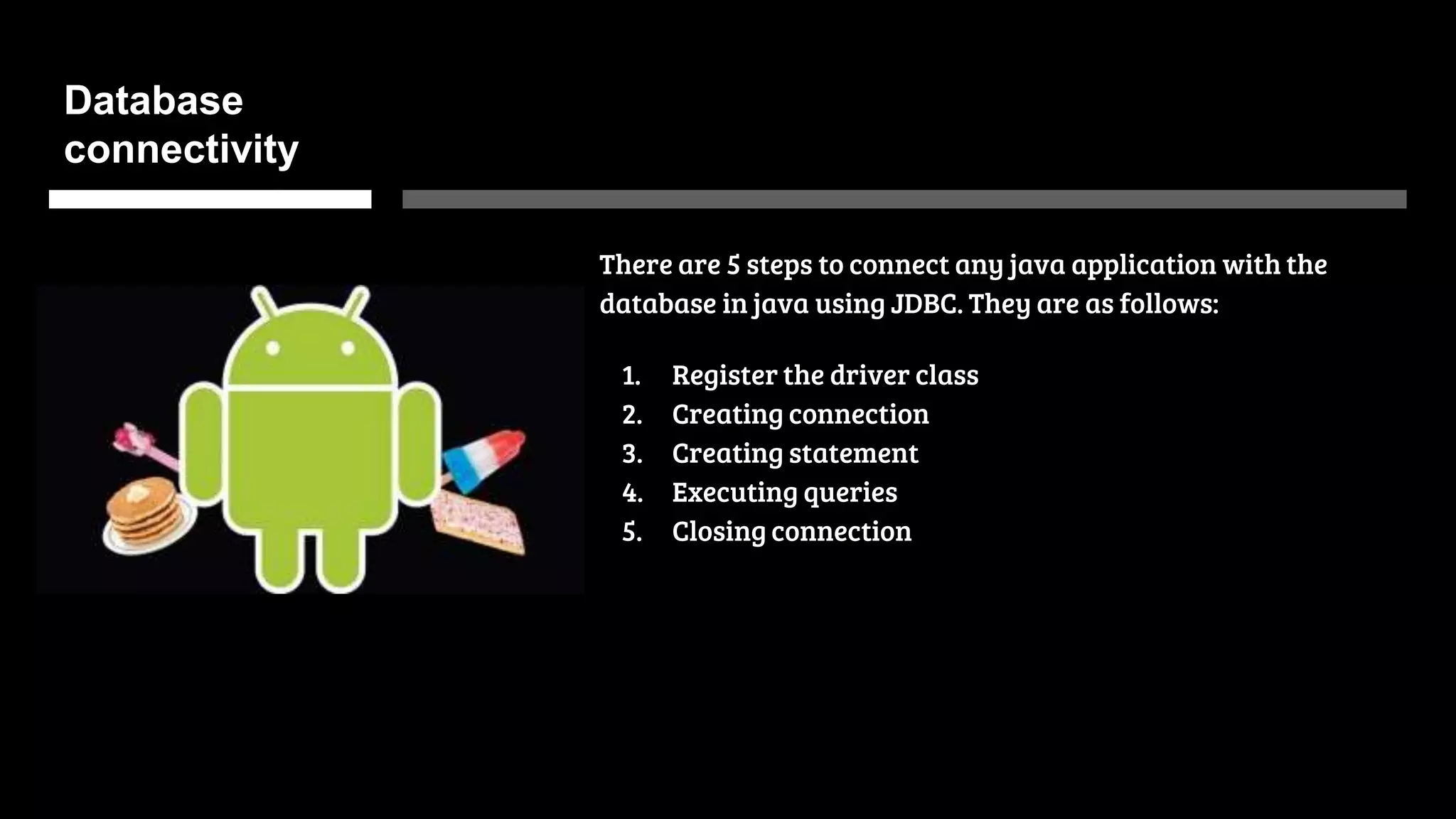 Database
connectivity
There are 5 steps to connect any java application with the
database in java using JDBC. They are as follows:
1. Register the driver class
2. Creating connection
3. Creating statement
4. Executing queries
5. Closing connection
 