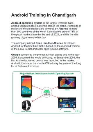 Android Training in Chandigarh
Android operating system is the largest installed base
among various mobile platforms across the globe. Hundreds of
millions of mobile devices are powered by Android in more
than 190 countries of the world. It conquered around 71% of
the global market share by the end of 2021, and this trend is
growing bigger every other day.
The company named Open Handset Alliance developed
Android for the first time that is based on the modified version
of the Linux kernel and other open-source software.
Google sponsored the project at initial stages and in the year
2005, it acquired the whole company. In September 2008, the
first Android-powered device was launched in the market.
Android dominates the mobile OS industry because of the long
list of features it provides.
 