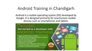 Android Training in Chandigarh
Android is a mobile operating system (OS) developed by
Google. It is designed primarily for touchscreen mobile
devices such as smartphones and tablets.
 