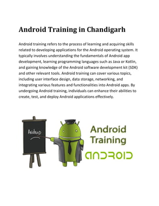 Android Training in Chandigarh
Android training refers to the process of learning and acquiring skills
related to developing applications for the Android operating system. It
typically involves understanding the fundamentals of Android app
development, learning programming languages such as Java or Kotlin,
and gaining knowledge of the Android software development kit (SDK)
and other relevant tools. Android training can cover various topics,
including user interface design, data storage, networking, and
integrating various features and functionalities into Android apps. By
undergoing Android training, individuals can enhance their abilities to
create, test, and deploy Android applications effectively.
 