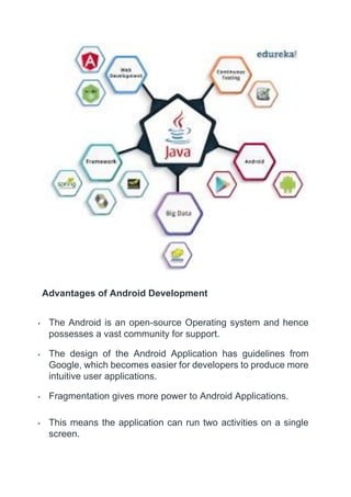Advantages of Android Development
• The Android is an open-source Operating system and hence
possesses a vast community for support.
• The design of the Android Application has guidelines from
Google, which becomes easier for developers to produce more
intuitive user applications.
• Fragmentation gives more power to Android Applications.
• This means the application can run two activities on a single
screen.
 