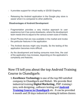 • It provides support for virtual reality or 2D/3D Graphics.
• Releasing the Android application in the Google play store is
easier when it is compared to other platforms.
Disadvantages of Android Development
• Fragmentation provides a very intuitive approach to user
experience but it has some drawbacks, where the development
team needs time to adjust to the various screen sizes of mobile.
• Smart Phones that are now available in the market and invoke
the particular features in the application.
• The Android devices might vary broadly. So the testing of the
application becomes more difficult.
• As the development and testing consume more time, the cost
of the application may increase, depending on the application’s
complexity and features.
Now I'll tell you about the top Android Training
Course in Chandigarh:
1.Excellence Technology is one of the top ISO satisfied
company in Chandigarh and Mohali . We provide Best
industrial training Digital Marketing , PHP. training i
java, web designing , software testing and Android
Training Course in Chandigarh etc . It can be provided
6 month and 28 days industrial training & tuition classes.
 