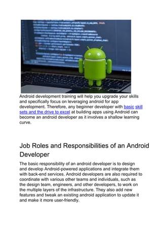 Android development training will help you upgrade your skills
and specifically focus on leveraging android for app
development. Therefore, any beginner developer with basic skill
sets and the drive to excel at building apps using Android can
become an android developer as it involves a shallow learning
curve.
Job Roles and Responsibilities of an Android
Developer
The basic responsibility of an android developer is to design
and develop Android-powered applications and integrate them
with back-end services. Android developers are also required to
coordinate with various other teams and individuals, such as
the design team, engineers, and other developers, to work on
the multiple layers of the infrastructure. They also add new
features and tweak an existing android application to update it
and make it more user-friendly.
 