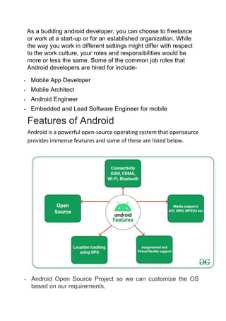 As a budding android developer, you can choose to freelance
or work at a start-up or for an established organization. While
the way you work in different settings might differ with respect
to the work culture, your roles and responsibilities would be
more or less the same. Some of the common job roles that
Android developers are hired for include-
• Mobile App Developer
• Mobile Architect
• Android Engineer
• Embedded and Lead Software Engineer for mobile
Features of Android
Android is a powerful open-source operating system that opensource
provides immense features and some of these are listed below.
• Android Open Source Project so we can customize the OS
based on our requirements.
 