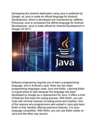 Developing the Android Application using Java is preferred by
Google, as Java is made an official language for Android
Development, which is developed and maintained by JetBrain.
Previously Java is considered the official language for Android
Development. Java is made official for Android Development in
Google I/O 2017.
Software engineering requires you to learn a programming
language, and in Android’s case, there are two major
programming languages used- Java and Kotlin. Learning Kotlin
is a good place to start because the language has been
developed by Google as a replacement for Java. It offers a host
of features that ease the coding process. With Kotlin, you can
code with minimal chances of coding errors and crashes. One
of the reasons why programmers well-versed in Java also learn
Kotlin is that, besides offering extensive features, it is Java
language compatible. With Kotlin, you can use Kotlin codes on
Java and the other way around.
 