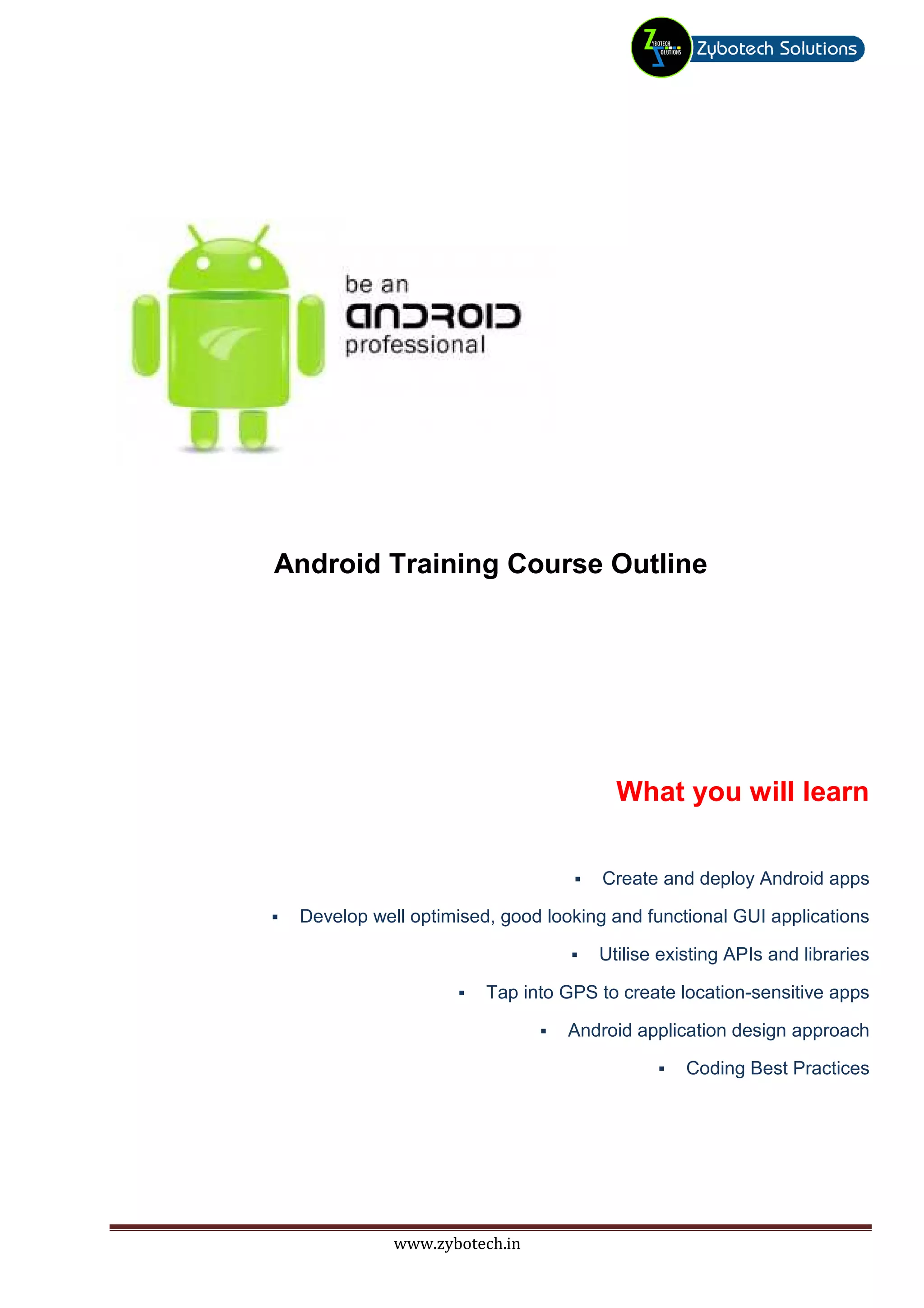 Android Training Course Outline




                                      What you will learn

                                     Create and deploy Android apps

 Develop well optimised, good looking and functional GUI applications

                                    Utilise existing APIs and libraries

                       Tap into GPS to create location-sensitive apps

                                 Android application design approach

                                               Coding Best Practices




            www.zybotech.in
 