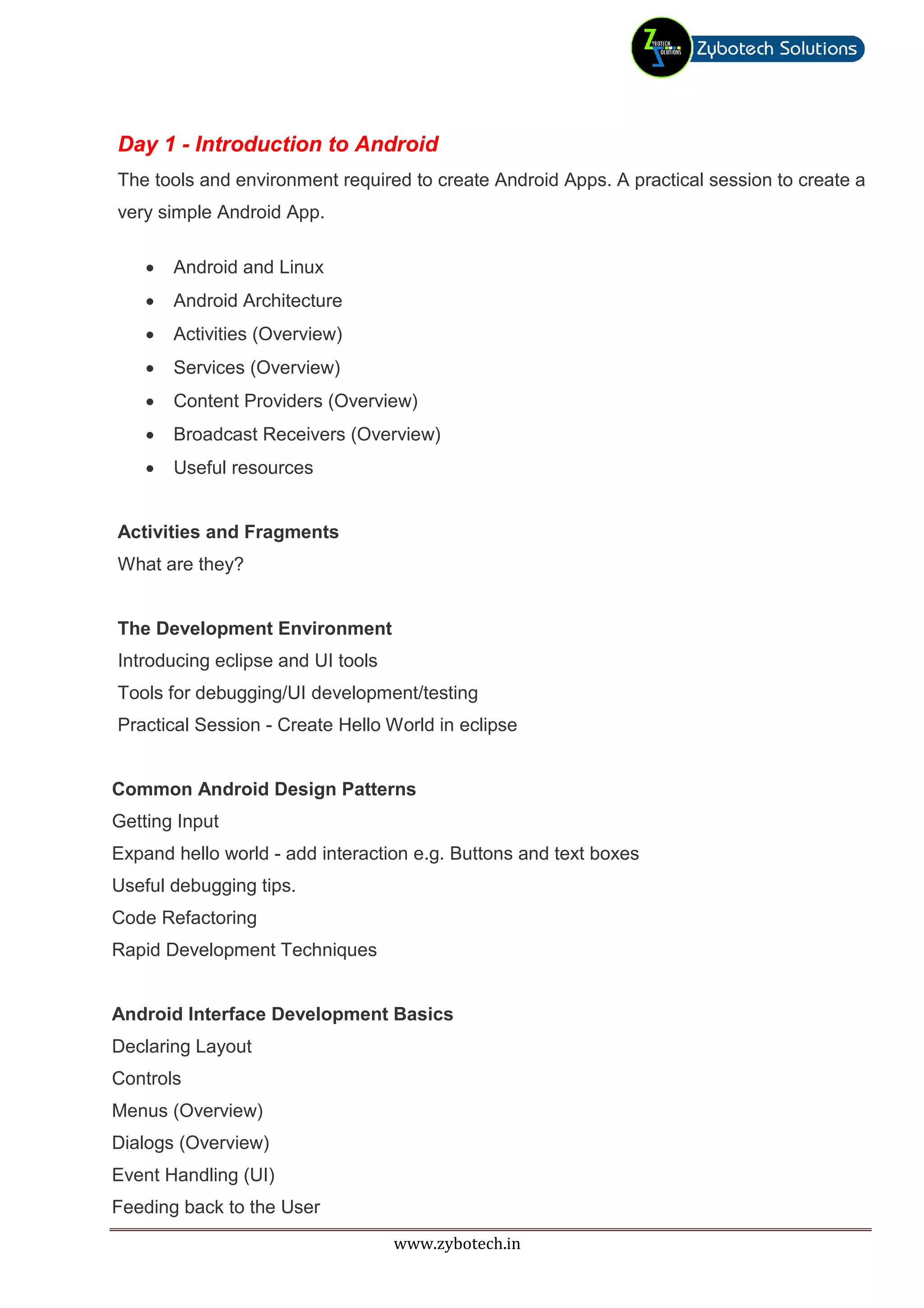 Day 1 - Introduction to Android
The tools and environment required to create Android Apps. A practical session to create a
very simple Android App.

    •   Android and Linux
    •   Android Architecture
    •   Activities (Overview)
    •   Services (Overview)
    •   Content Providers (Overview)
    •   Broadcast Receivers (Overview)
    •   Useful resources


Activities and Fragments
What are they?


The Development Environment
Introducing eclipse and UI tools
Tools for debugging/UI development/testing
Practical Session - Create Hello World in eclipse


Common Android Design Patterns
Getting Input
Expand hello world - add interaction e.g. Buttons and text boxes
Useful debugging tips.
Code Refactoring
Rapid Development Techniques


Android Interface Development Basics
Declaring Layout
Controls
Menus (Overview)
Dialogs (Overview)
Event Handling (UI)
Feeding back to the User
                                   www.zybotech.in
 