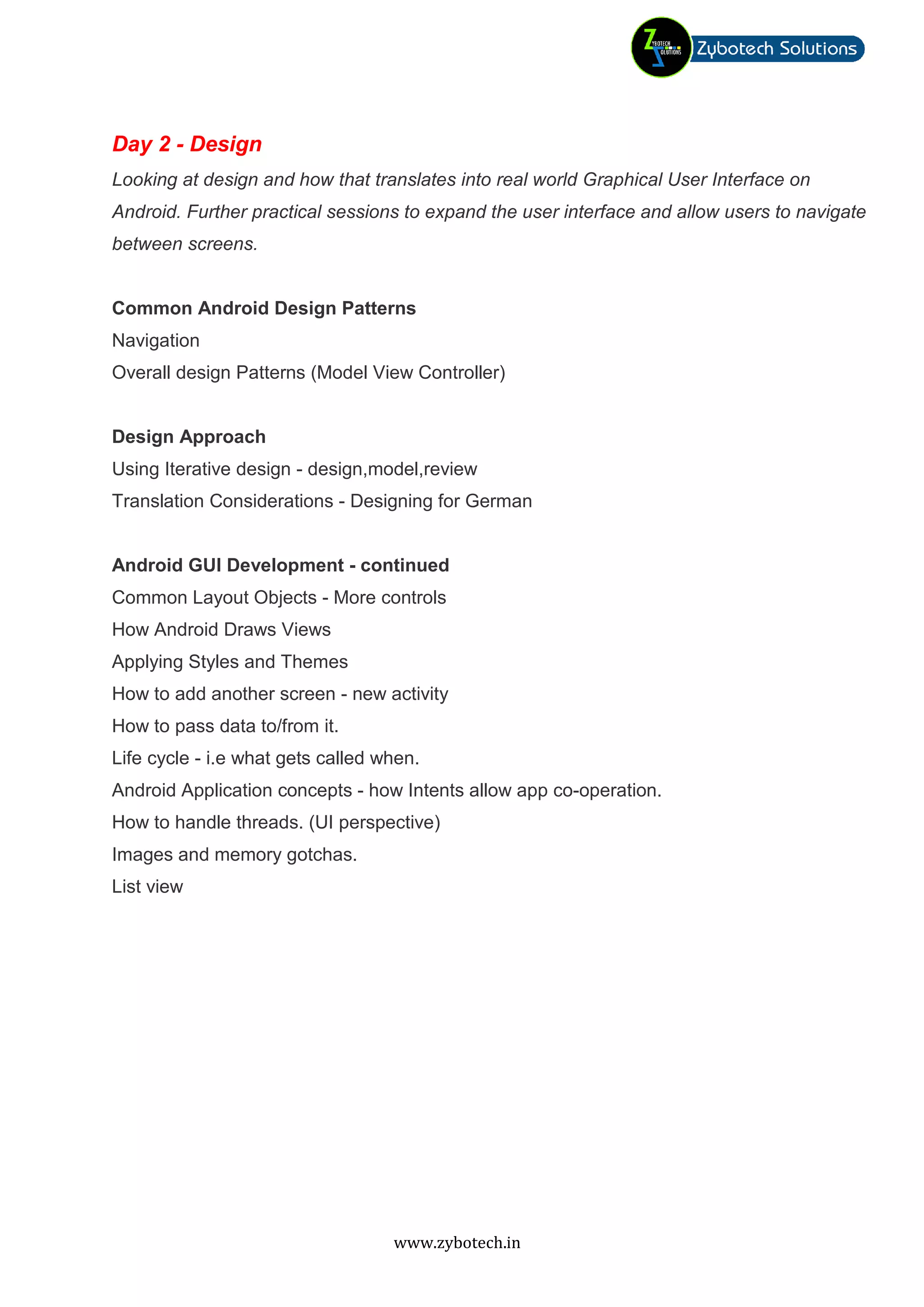 Day 2 - Design
Looking at design and how that translates into real world Graphical User Interface on
Android. Further practical sessions to expand the user interface and allow users to navigate
between screens.


Common Android Design Patterns
Navigation
Overall design Patterns (Model View Controller)


Design Approach
Using Iterative design - design,model,review
Translation Considerations - Designing for German


Android GUI Development - continued
Common Layout Objects - More controls
How Android Draws Views
Applying Styles and Themes
How to add another screen - new activity
How to pass data to/from it.
Life cycle - i.e what gets called when.
Android Application concepts - how Intents allow app co-operation.
How to handle threads. (UI perspective)
Images and memory gotchas.
List view




                                   www.zybotech.in
 