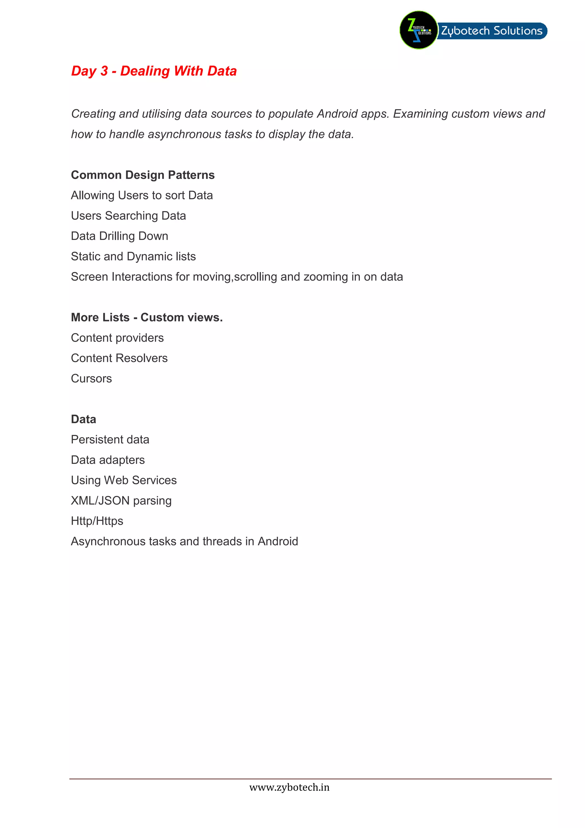 Day 3 - Dealing With Data


Creating and utilising data sources to populate Android apps. Examining custom views and
how to handle asynchronous tasks to display the data.


Common Design Patterns
Allowing Users to sort Data
Users Searching Data
Data Drilling Down
Static and Dynamic lists
Screen Interactions for moving,scrolling and zooming in on data


More Lists - Custom views.
Content providers
Content Resolvers
Cursors


Data
Persistent data
Data adapters
Using Web Services
XML/JSON parsing
Http/Https
Asynchronous tasks and threads in Android




                                 www.zybotech.in
 