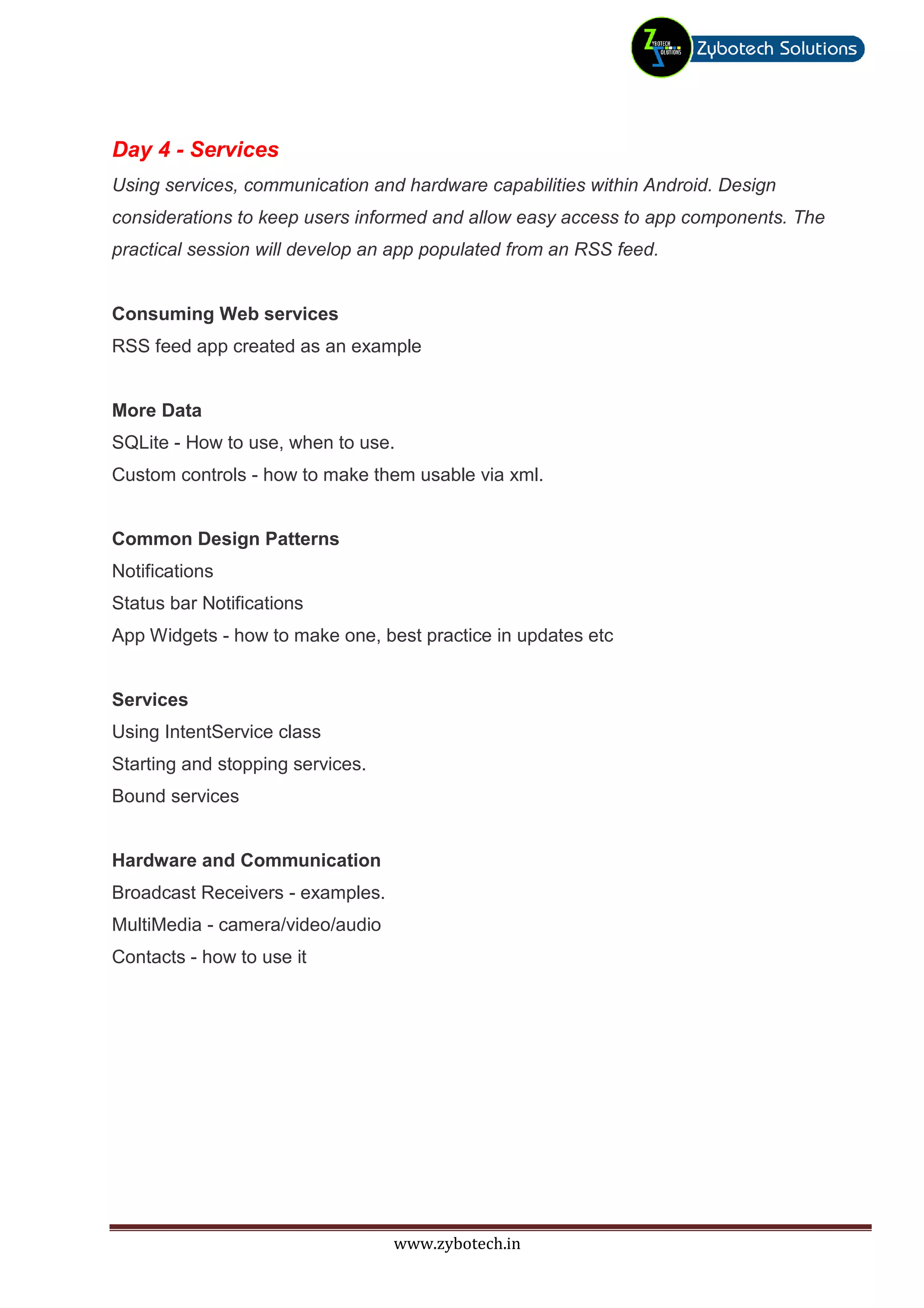 Day 4 - Services
Using services, communication and hardware capabilities within Android. Design
considerations to keep users informed and allow easy access to app components. The
practical session will develop an app populated from an RSS feed.


Consuming Web services
RSS feed app created as an example


More Data
SQLite - How to use, when to use.
Custom controls - how to make them usable via xml.


Common Design Patterns
Notifications
Status bar Notifications
App Widgets - how to make one, best practice in updates etc


Services
Using IntentService class
Starting and stopping services.
Bound services


Hardware and Communication
Broadcast Receivers - examples.
MultiMedia - camera/video/audio
Contacts - how to use it




                                  www.zybotech.in
 