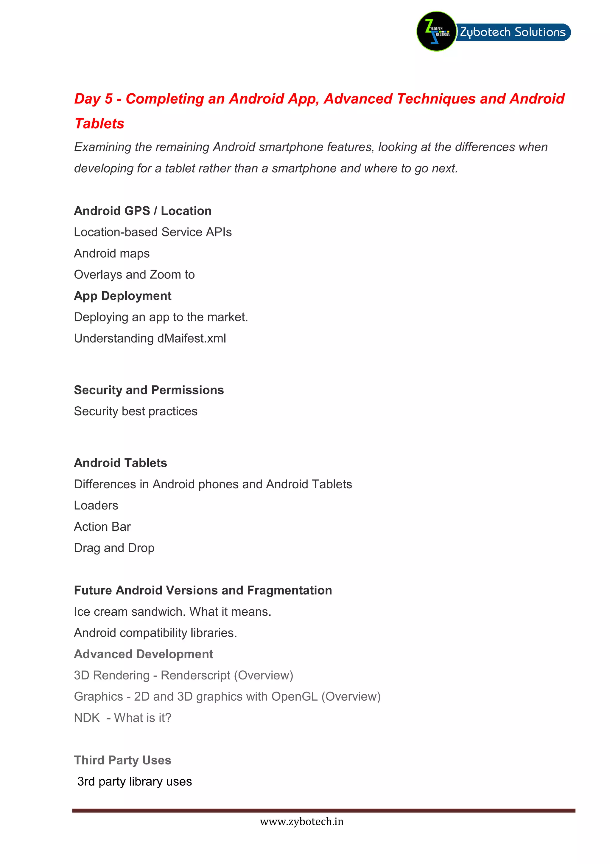 Day 5 - Completing an Android App, Advanced Techniques and Android
Tablets
Examining the remaining Android smartphone features, looking at the differences when
developing for a tablet rather than a smartphone and where to go next.


Android GPS / Location
Location-based Service APIs
Android maps
Overlays and Zoom to
App Deployment
Deploying an app to the market.
Understanding dMaifest.xml



Security and Permissions
Security best practices



Android Tablets
Differences in Android phones and Android Tablets
Loaders
Action Bar
Drag and Drop


Future Android Versions and Fragmentation
Ice cream sandwich. What it means.
Android compatibility libraries.
Advanced Development
3D Rendering - Renderscript (Overview)
Graphics - 2D and 3D graphics with OpenGL (Overview)
NDK - What is it?


Third Party Uses
3rd party library uses


                                   www.zybotech.in
 