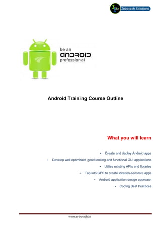 Android Training Course Outline




                                      What you will learn

                                     Create and deploy Android apps

 Develop well optimised, good looking and functional GUI applications

                                    Utilise existing APIs and libraries

                       Tap into GPS to create location-sensitive apps

                                 Android application design approach

                                               Coding Best Practices




            www.zybotech.in
 