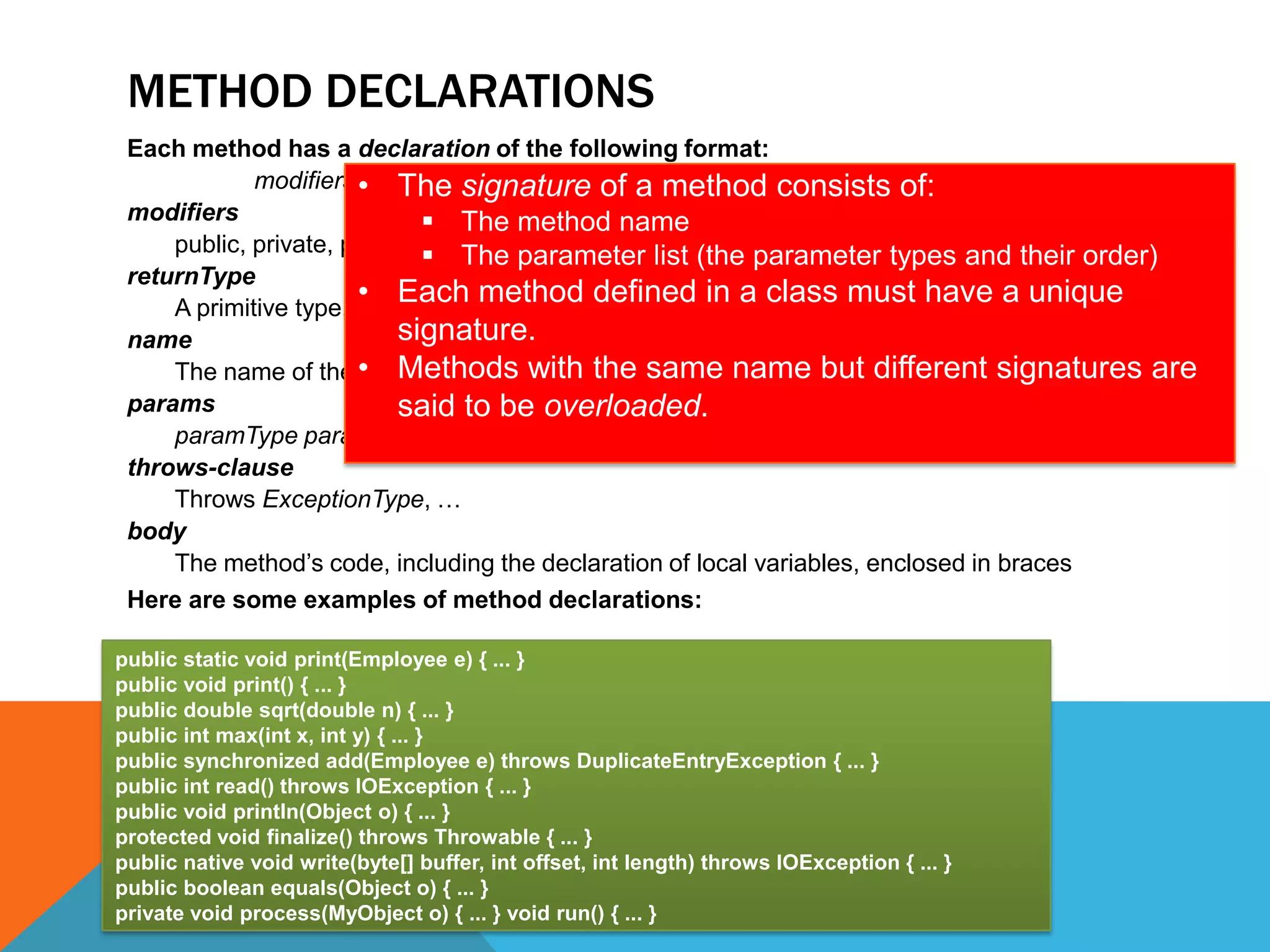 METHOD DECLARATIONS
Each method has a declaration of the following format:
modifiers • The signature of athrows-clause { body } of:
returnType name(params) method consists
modifiers
 The method name
public, private, protected, static,parameter listnative, synchronized
 The final, abstract, (the parameter types and their order)
returnType
• Each method defined in a class must have a unique
A primitive type, object type, or void (no return value)
signature.
name
The name of the • Methods with the same name but different signatures are
method
params
said to be overloaded.
paramType paramName, …
throws-clause
Throws ExceptionType, …
body
The method’s code, including the declaration of local variables, enclosed in braces
Here are some examples of method declarations:
public static void print(Employee e) { ... }
public void print() { ... }
public double sqrt(double n) { ... }
public int max(int x, int y) { ... }
public synchronized add(Employee e) throws DuplicateEntryException { ... }
public int read() throws IOException { ... }
public void println(Object o) { ... }
protected void finalize() throws Throwable { ... }
public native void write(byte[] buffer, int offset, int length) throws IOException { ... }
public boolean equals(Object o) { ... }
private void process(MyObject o) { ... } void run() { ... }

 