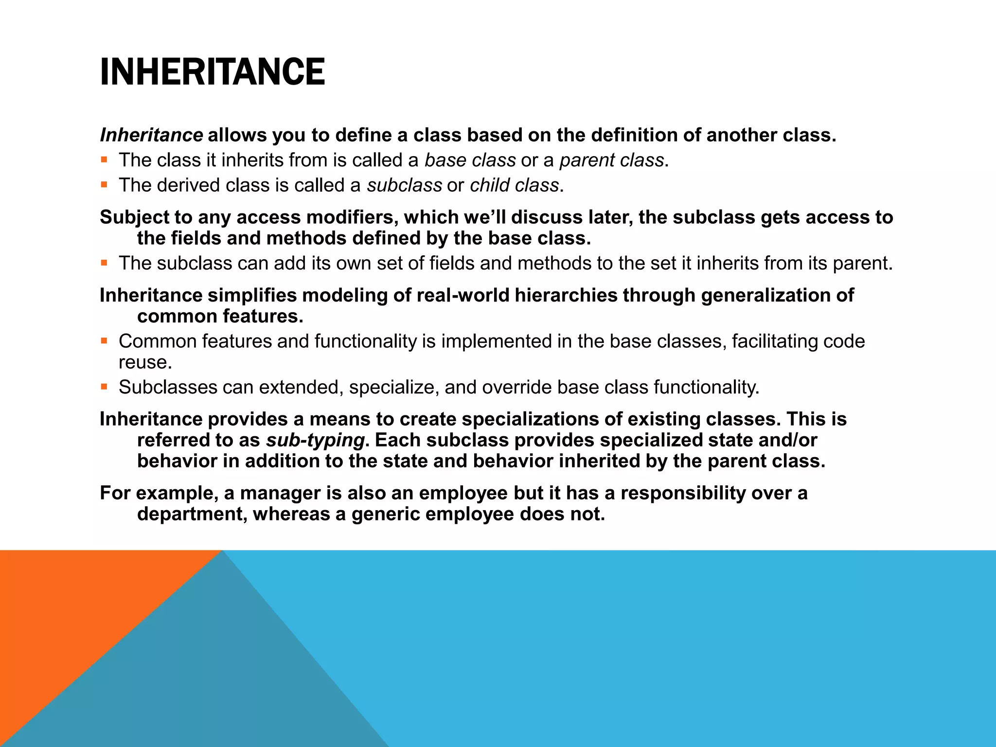 INHERITANCE
Inheritance allows you to define a class based on the definition of another class.
 The class it inherits from is called a base class or a parent class.
 The derived class is called a subclass or child class.
Subject to any access modifiers, which we’ll discuss later, the subclass gets access to
the fields and methods defined by the base class.
 The subclass can add its own set of fields and methods to the set it inherits from its parent.
Inheritance simplifies modeling of real-world hierarchies through generalization of
common features.
 Common features and functionality is implemented in the base classes, facilitating code
reuse.
 Subclasses can extended, specialize, and override base class functionality.
Inheritance provides a means to create specializations of existing classes. This is
referred to as sub-typing. Each subclass provides specialized state and/or
behavior in addition to the state and behavior inherited by the parent class.
For example, a manager is also an employee but it has a responsibility over a
department, whereas a generic employee does not.

 