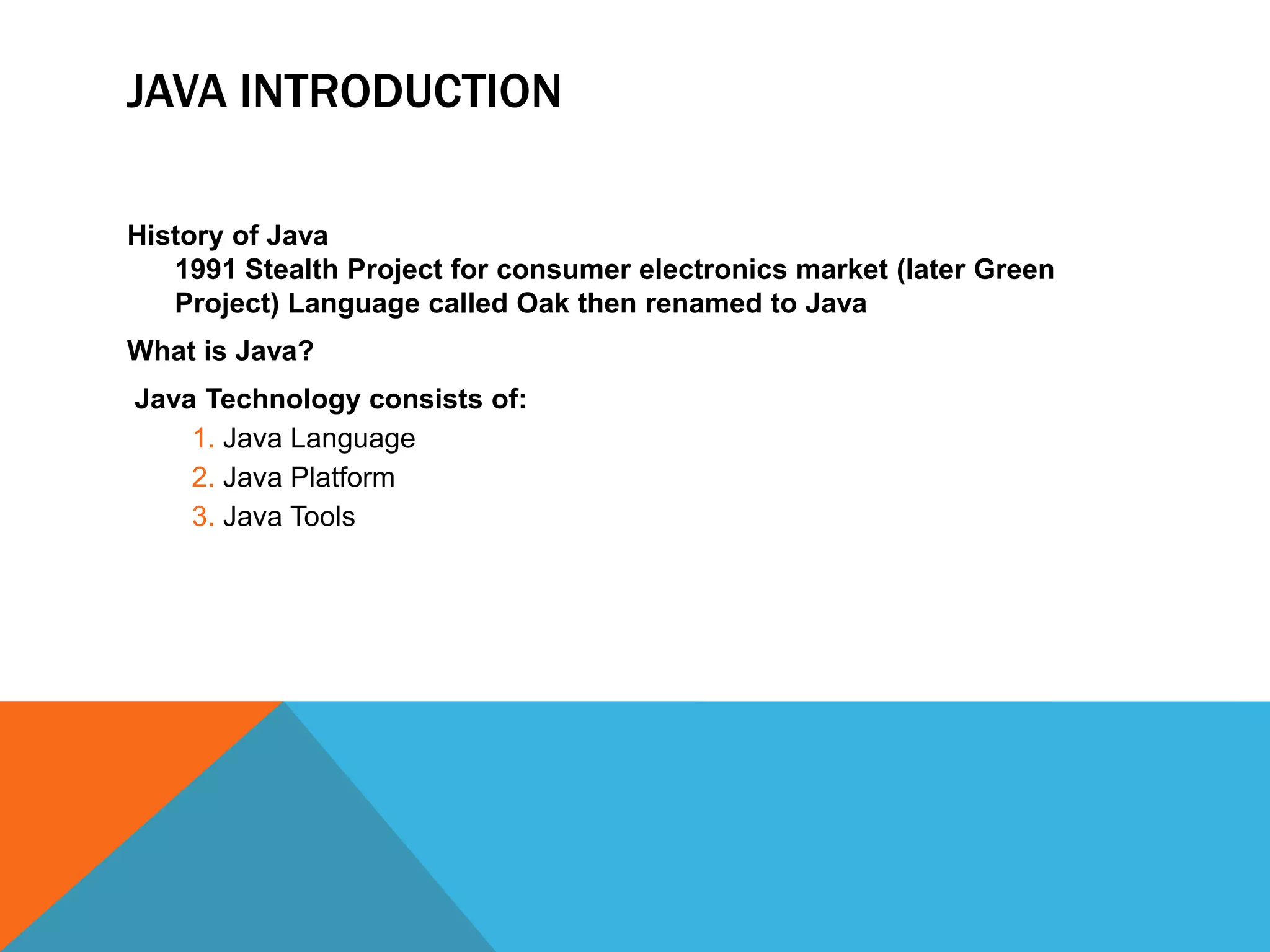 JAVA INTRODUCTION
History of Java
1991 Stealth Project for consumer electronics market (later Green
Project) Language called Oak then renamed to Java
What is Java?
Java Technology consists of:
1. Java Language
2. Java Platform
3. Java Tools

 