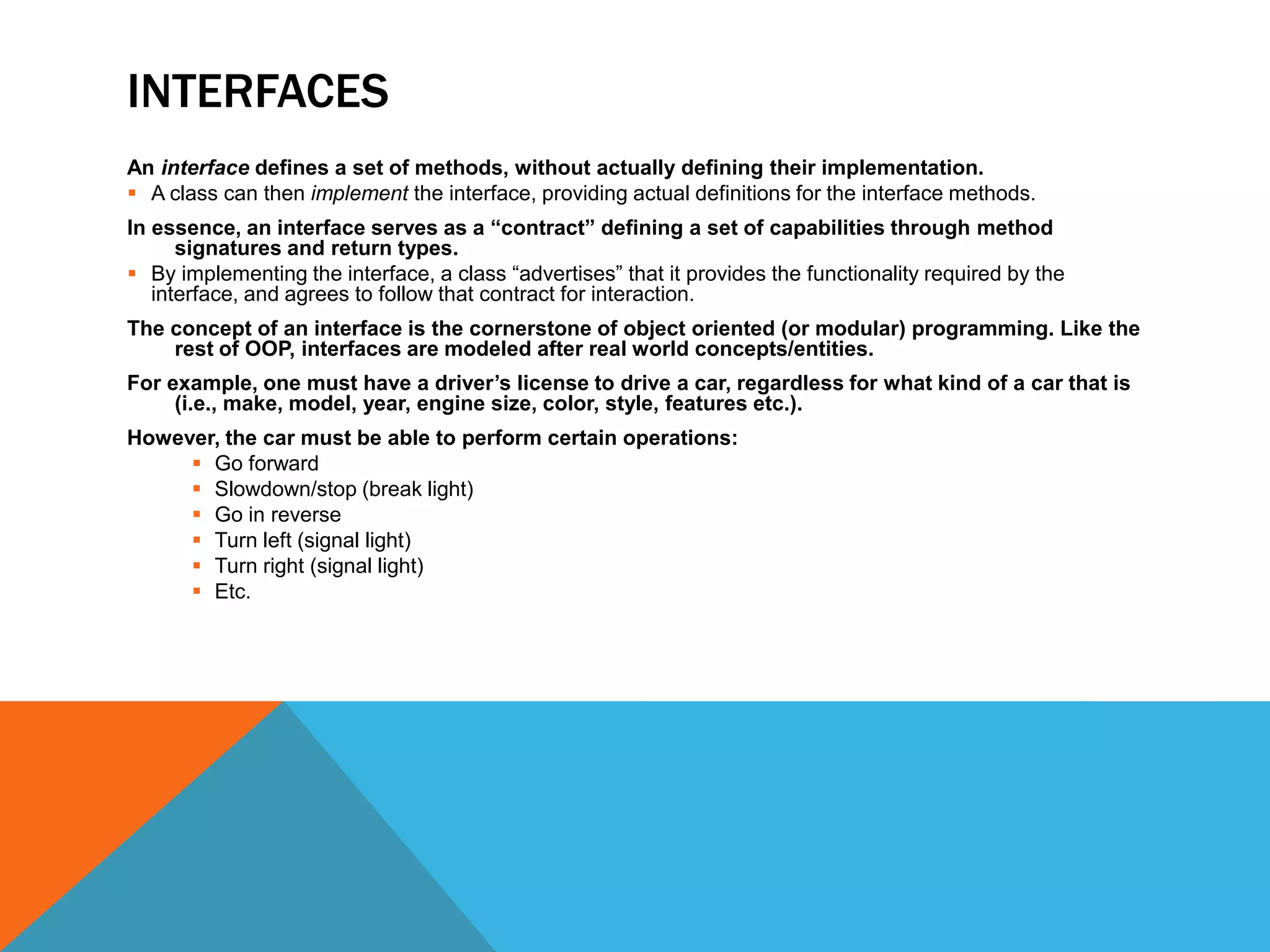 INTERFACES
An interface defines a set of methods, without actually defining their implementation.
 A class can then implement the interface, providing actual definitions for the interface methods.
In essence, an interface serves as a “contract” defining a set of capabilities through method
signatures and return types.
 By implementing the interface, a class “advertises” that it provides the functionality required by the
interface, and agrees to follow that contract for interaction.
The concept of an interface is the cornerstone of object oriented (or modular) programming. Like the
rest of OOP, interfaces are modeled after real world concepts/entities.
For example, one must have a driver’s license to drive a car, regardless for what kind of a car that is
(i.e., make, model, year, engine size, color, style, features etc.).
However, the car must be able to perform certain operations:
 Go forward
 Slowdown/stop (break light)
 Go in reverse
 Turn left (signal light)
 Turn right (signal light)
 Etc.

 