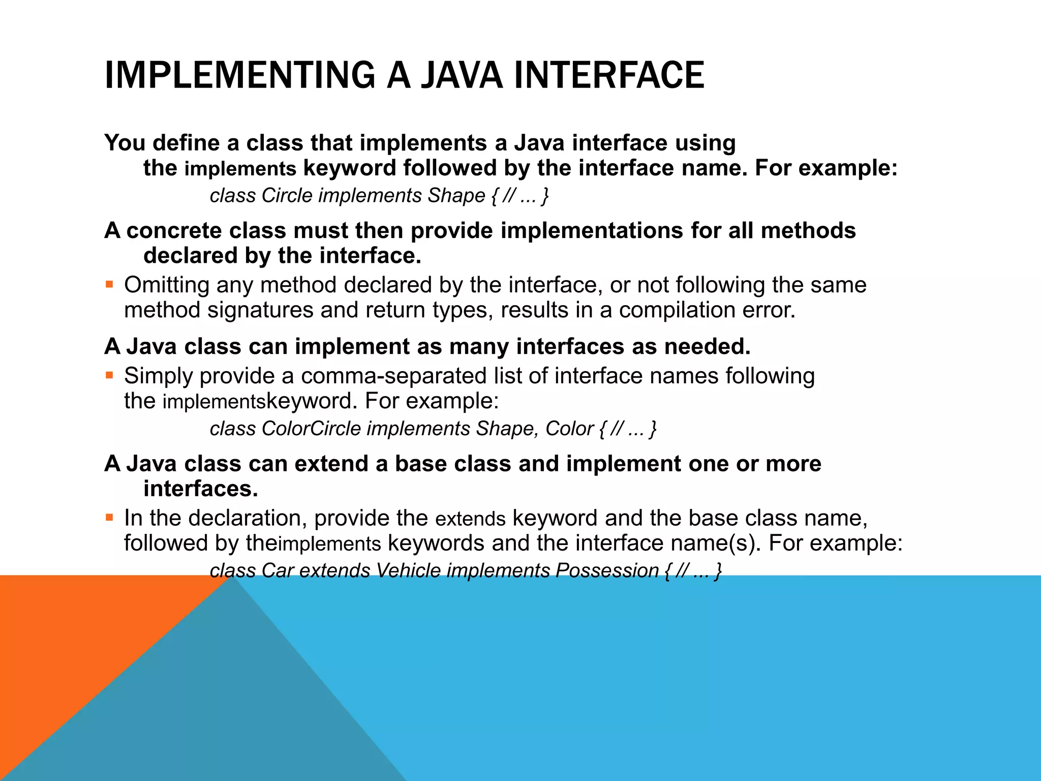 IMPLEMENTING A JAVA INTERFACE
You define a class that implements a Java interface using
the implements keyword followed by the interface name. For example:
class Circle implements Shape { // ... }

A concrete class must then provide implementations for all methods
declared by the interface.
 Omitting any method declared by the interface, or not following the same
method signatures and return types, results in a compilation error.
A Java class can implement as many interfaces as needed.
 Simply provide a comma-separated list of interface names following
the implementskeyword. For example:
class ColorCircle implements Shape, Color { // ... }

A Java class can extend a base class and implement one or more
interfaces.
 In the declaration, provide the extends keyword and the base class name,
followed by theimplements keywords and the interface name(s). For example:
class Car extends Vehicle implements Possession { // ... }

 