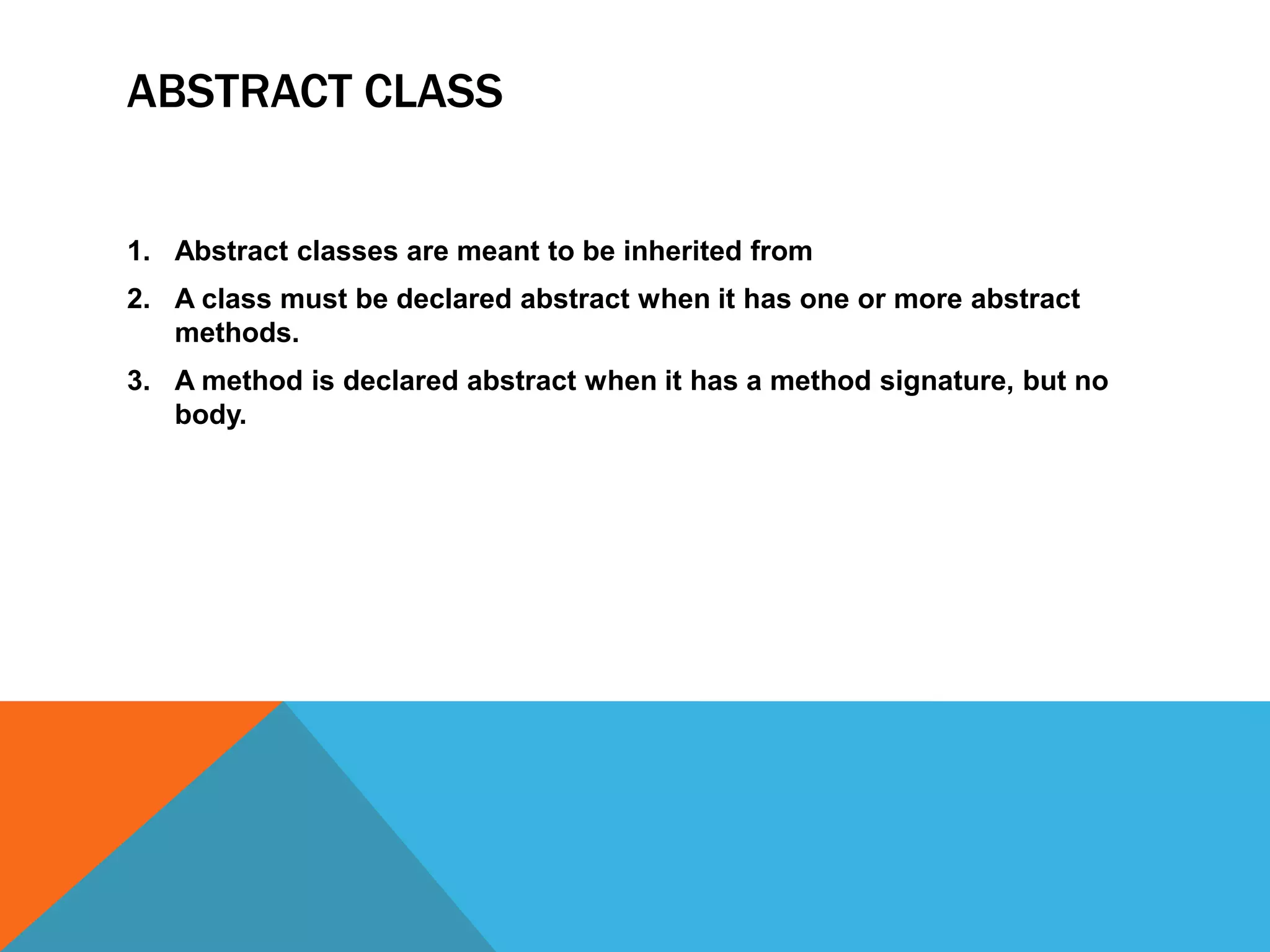 ABSTRACT CLASS

1. Abstract classes are meant to be inherited from
2. A class must be declared abstract when it has one or more abstract
methods.
3. A method is declared abstract when it has a method signature, but no
body.

 