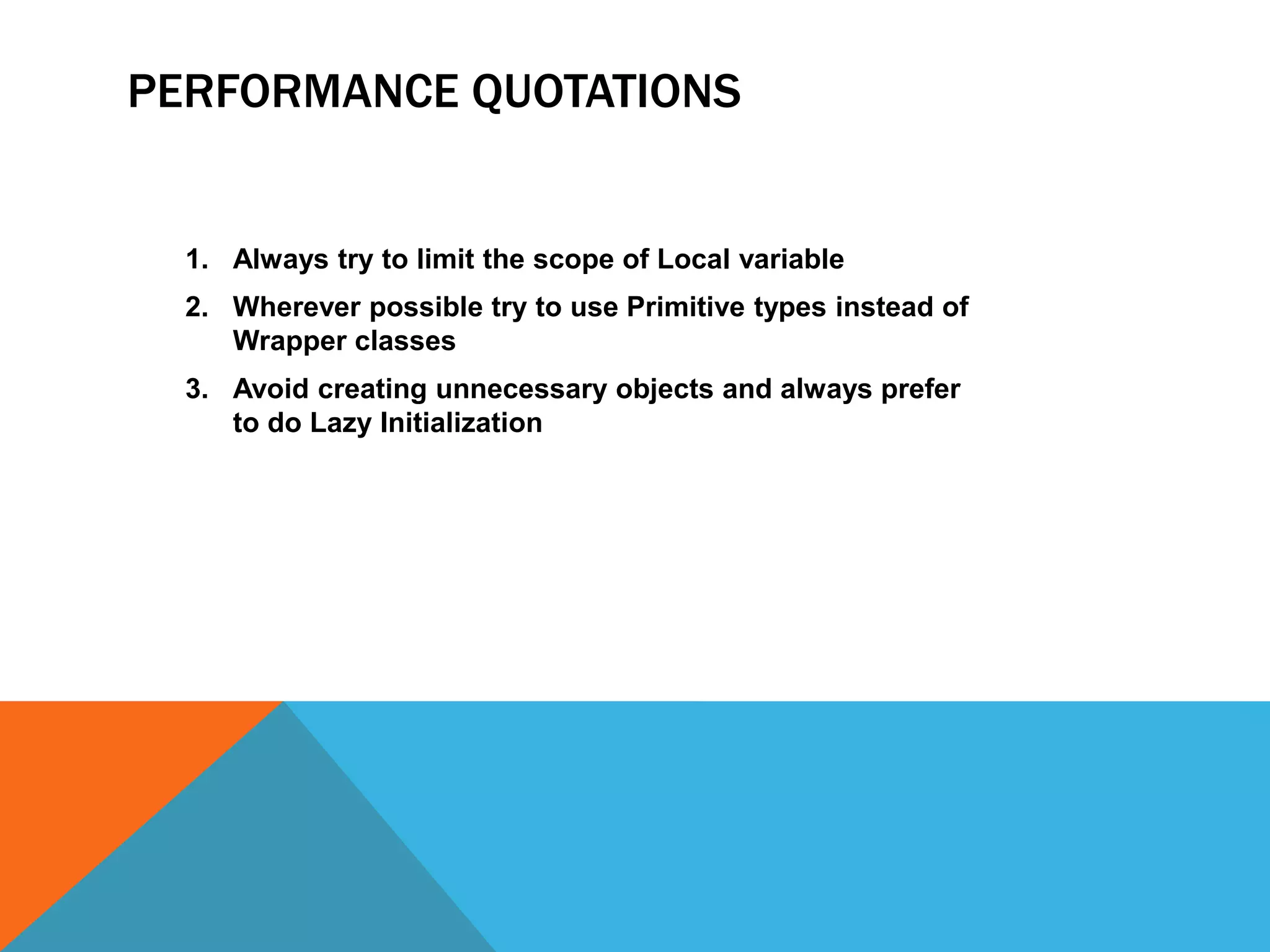 PERFORMANCE QUOTATIONS

1. Always try to limit the scope of Local variable
2. Wherever possible try to use Primitive types instead of
Wrapper classes

3. Avoid creating unnecessary objects and always prefer
to do Lazy Initialization

 