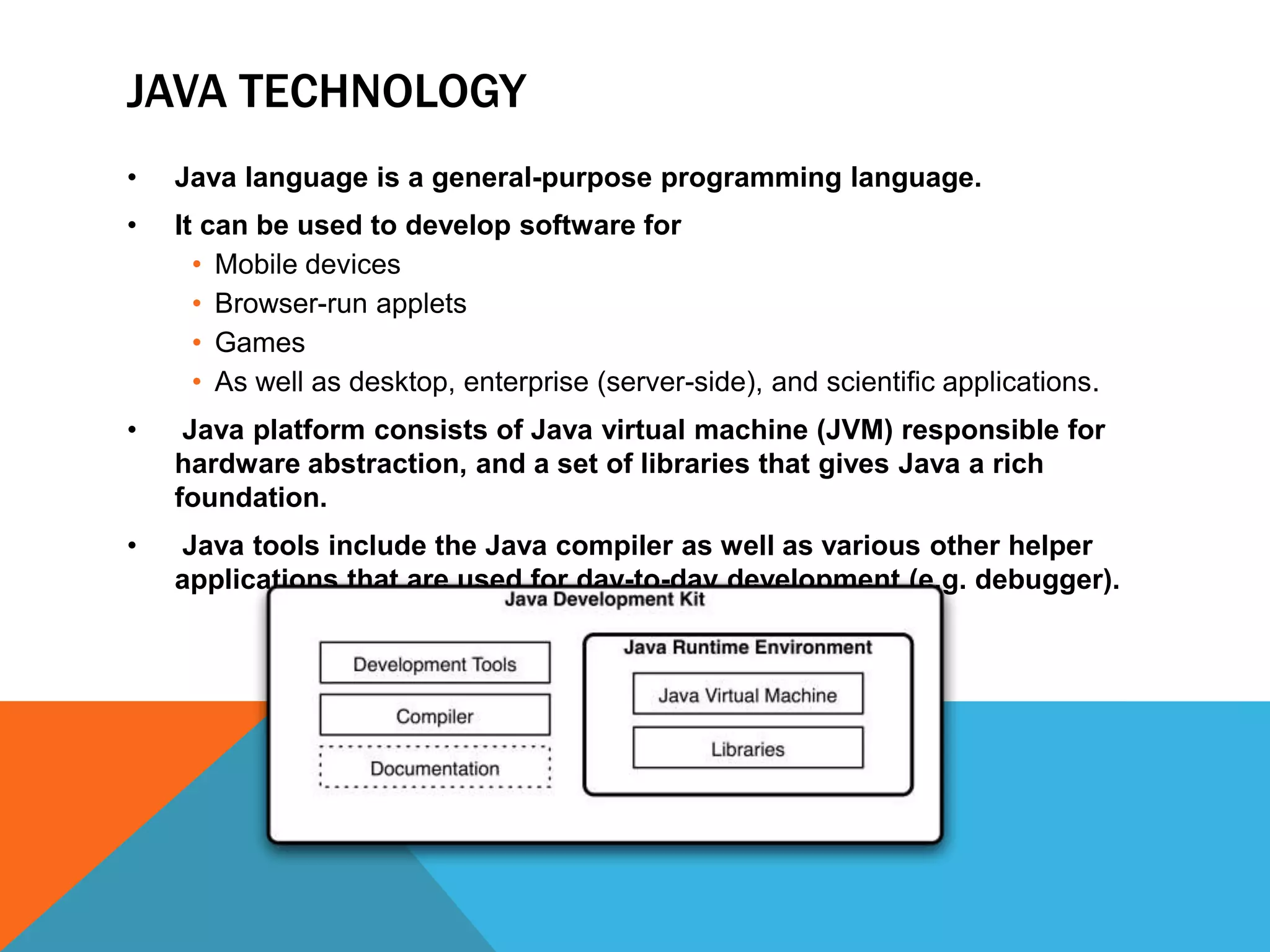 JAVA TECHNOLOGY
•

Java language is a general-purpose programming language.

•

It can be used to develop software for
• Mobile devices
• Browser-run applets
• Games
• As well as desktop, enterprise (server-side), and scientific applications.

•

Java platform consists of Java virtual machine (JVM) responsible for
hardware abstraction, and a set of libraries that gives Java a rich
foundation.

•

Java tools include the Java compiler as well as various other helper
applications that are used for day-to-day development (e.g. debugger).

 
