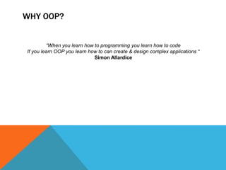 WHY OOP?
“When you learn how to programming you learn how to code
If you learn OOP you learn how to can create & design complex applications “
Simon Allardice

 