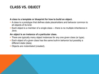 CLASS VS. OBJECT
A class is a template or blueprint for how to build an object.
 A class is a prototype that defines state placeholders and behavior common to
all objects of its kind.
 Each object is a member of a single class — there is no multiple inheritance in
Java.
An object is an instance of a particular class.
 There are typically many object instances for any one given class (or type).
 Each object of a given class has the same built-in behavior but possibly a
different state (data).
 Objects are instantiated (created).

 