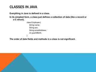 CLASSES IN JAVA
Everything in Java is defined in a class.
In its simplest form, a class just defines a collection of data (like a record or
a C struct).
class Employee {
String name;
String ssn;
String emailAddress;
int yearOfBirth;
}

The order of data fields and methods in a class is not significant.

 