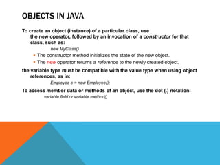 OBJECTS IN JAVA
To create an object (instance) of a particular class, use
the new operator, followed by an invocation of a constructor for that
class, such as:
new MyClass()

 The constructor method initializes the state of the new object.
 The new operator returns a reference to the newly created object.
the variable type must be compatible with the value type when using object
references, as in:
Employee e = new Employee();

To access member data or methods of an object, use the dot (.) notation:
variable.field or variable.method()

 